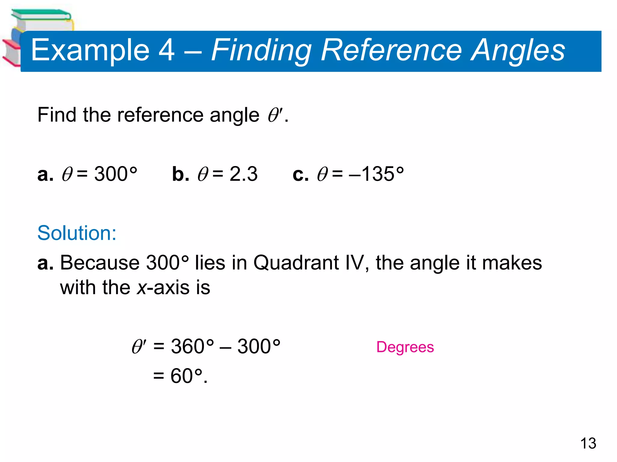 13
Example 4 – Finding Reference Angles
Find the reference angle .
a.  = 300 b.  = 2.3 c.  = –135
Solution:
a. Because 300 lies in Quadrant IV, the angle it makes
with the x-axis is
 = 360 – 300
= 60.
Degrees
 