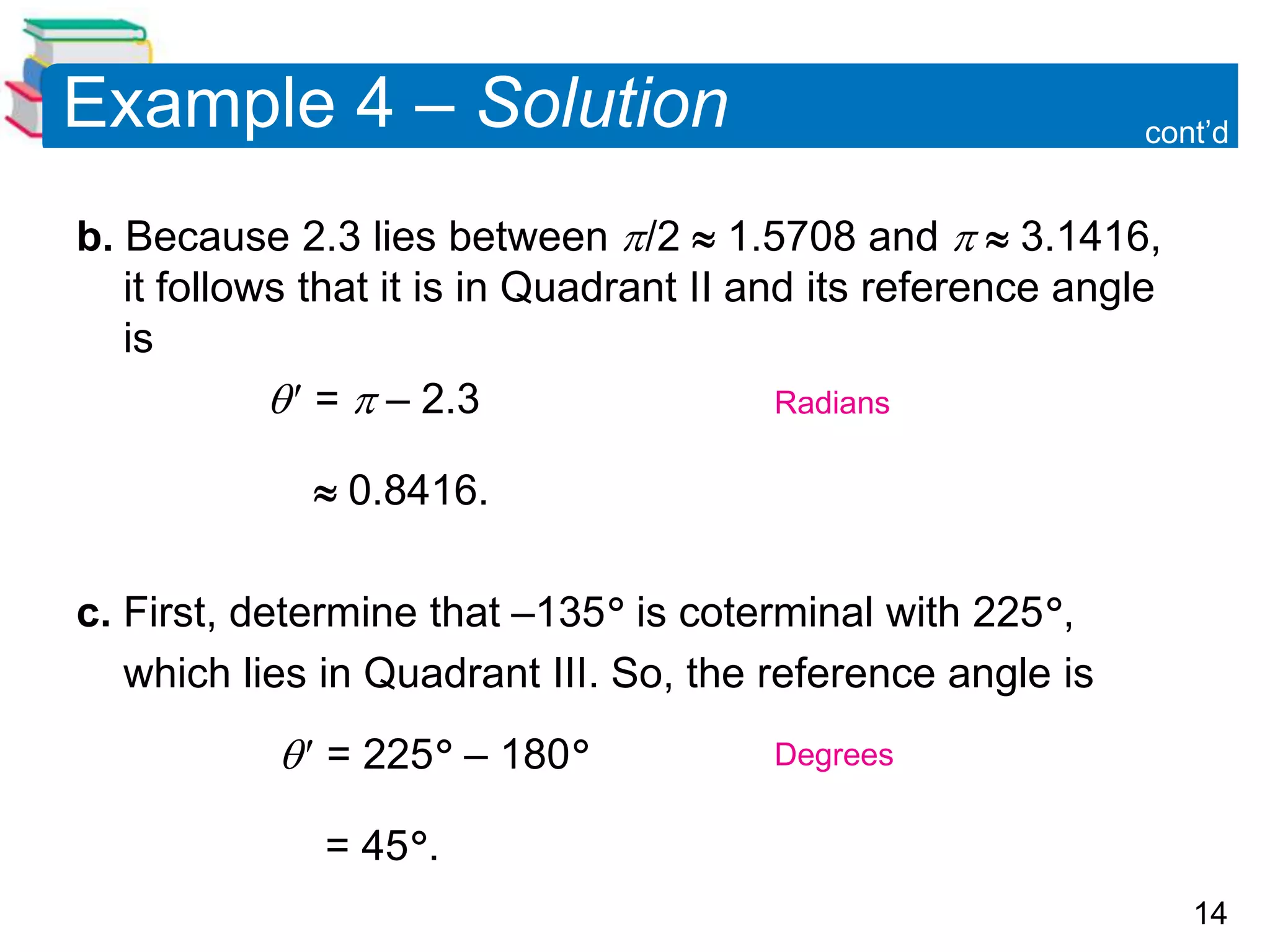 14
Example 4 – Solution
b. Because 2.3 lies between /2  1.5708 and   3.1416,
it follows that it is in Quadrant II and its reference angle
is
 =  – 2.3
 0.8416.
c. First, determine that –135 is coterminal with 225,
which lies in Quadrant III. So, the reference angle is
 = 225 – 180
= 45.
cont’d
Radians
Degrees
 