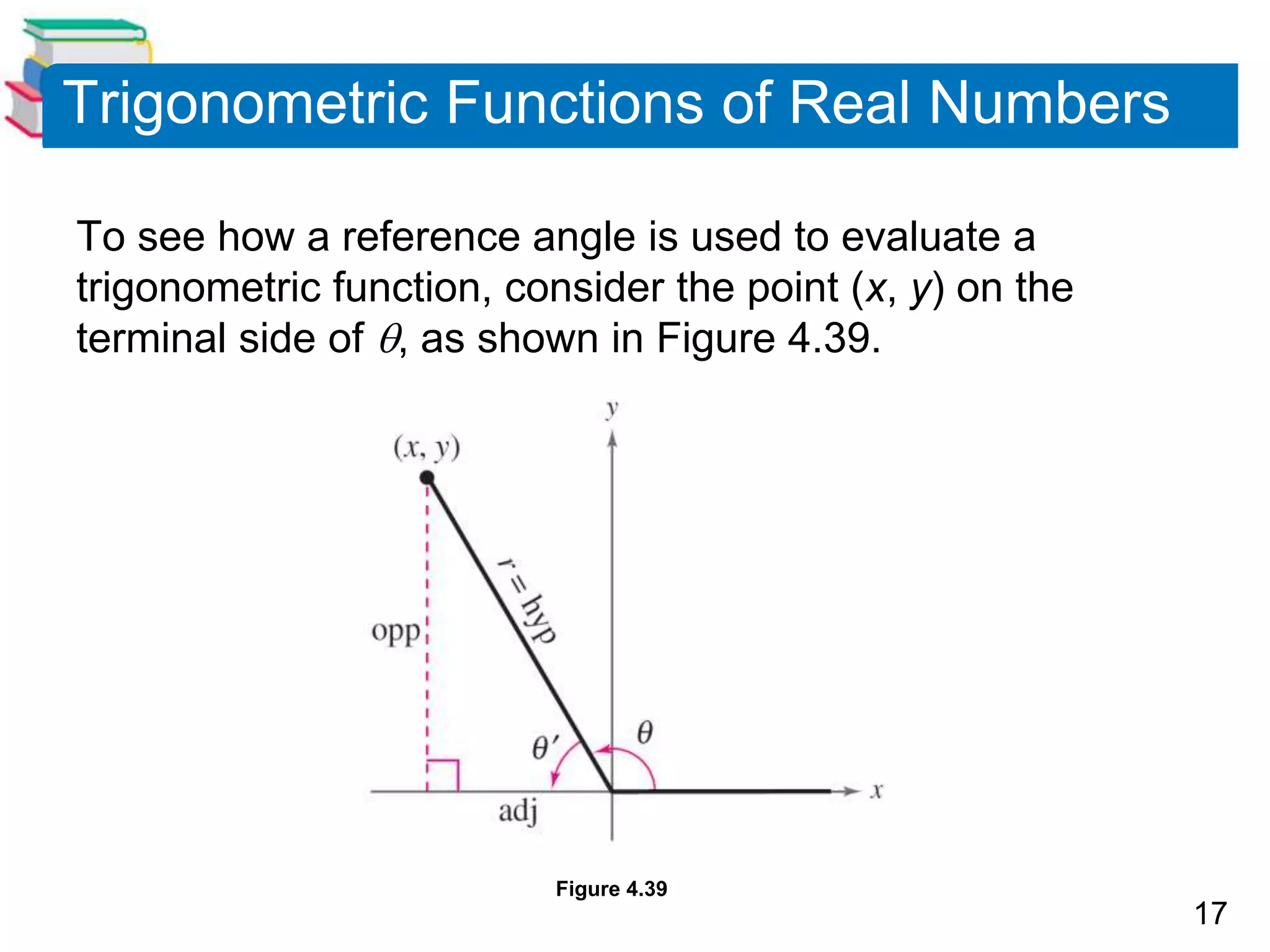 17
Trigonometric Functions of Real Numbers
To see how a reference angle is used to evaluate a
trigonometric function, consider the point (x, y) on the
terminal side of , as shown in Figure 4.39.
Figure 4.39
 
