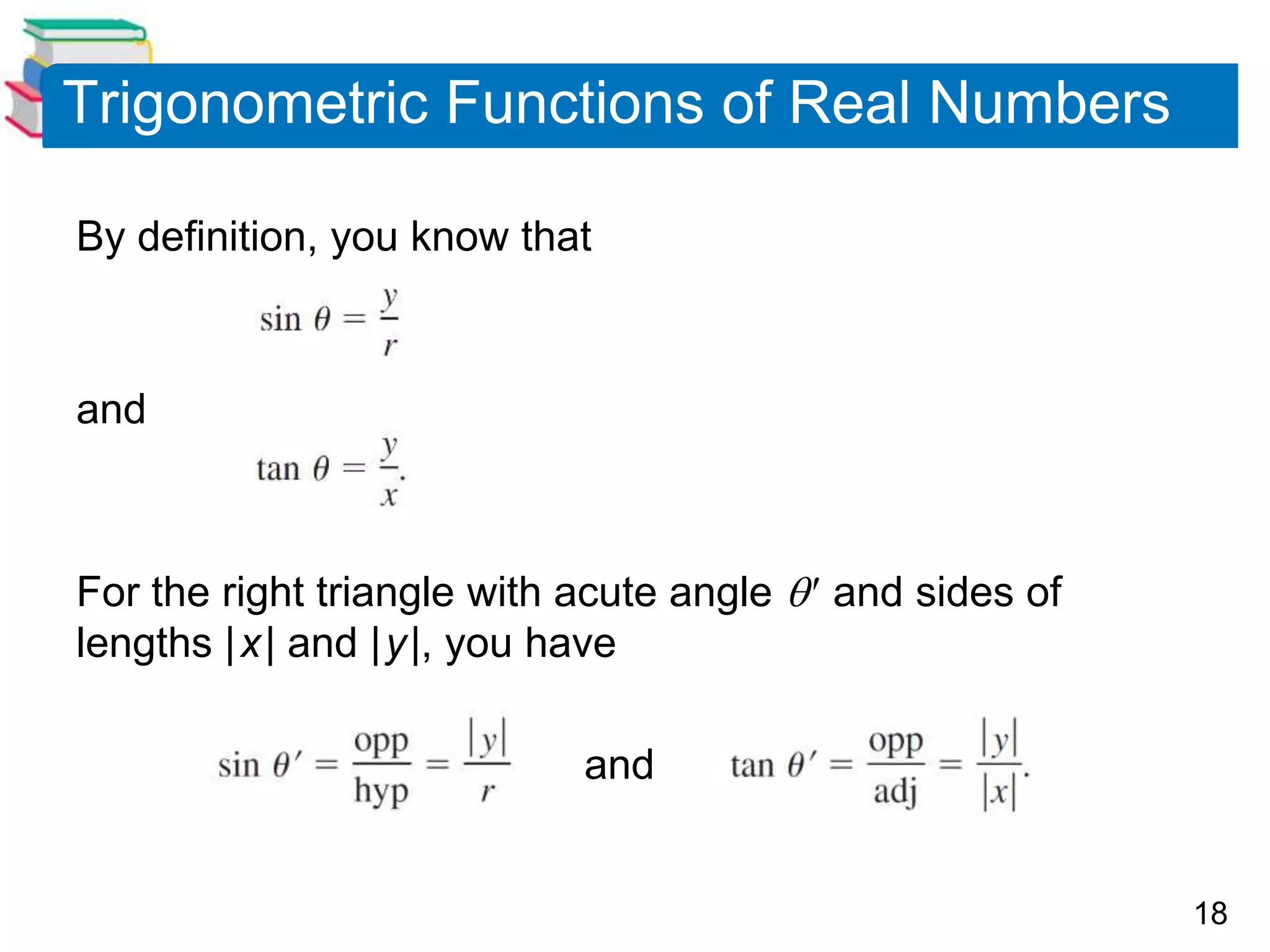 18
Trigonometric Functions of Real Numbers
By definition, you know that
and
For the right triangle with acute angle  and sides of
lengths |x| and |y|, you have
and
 
