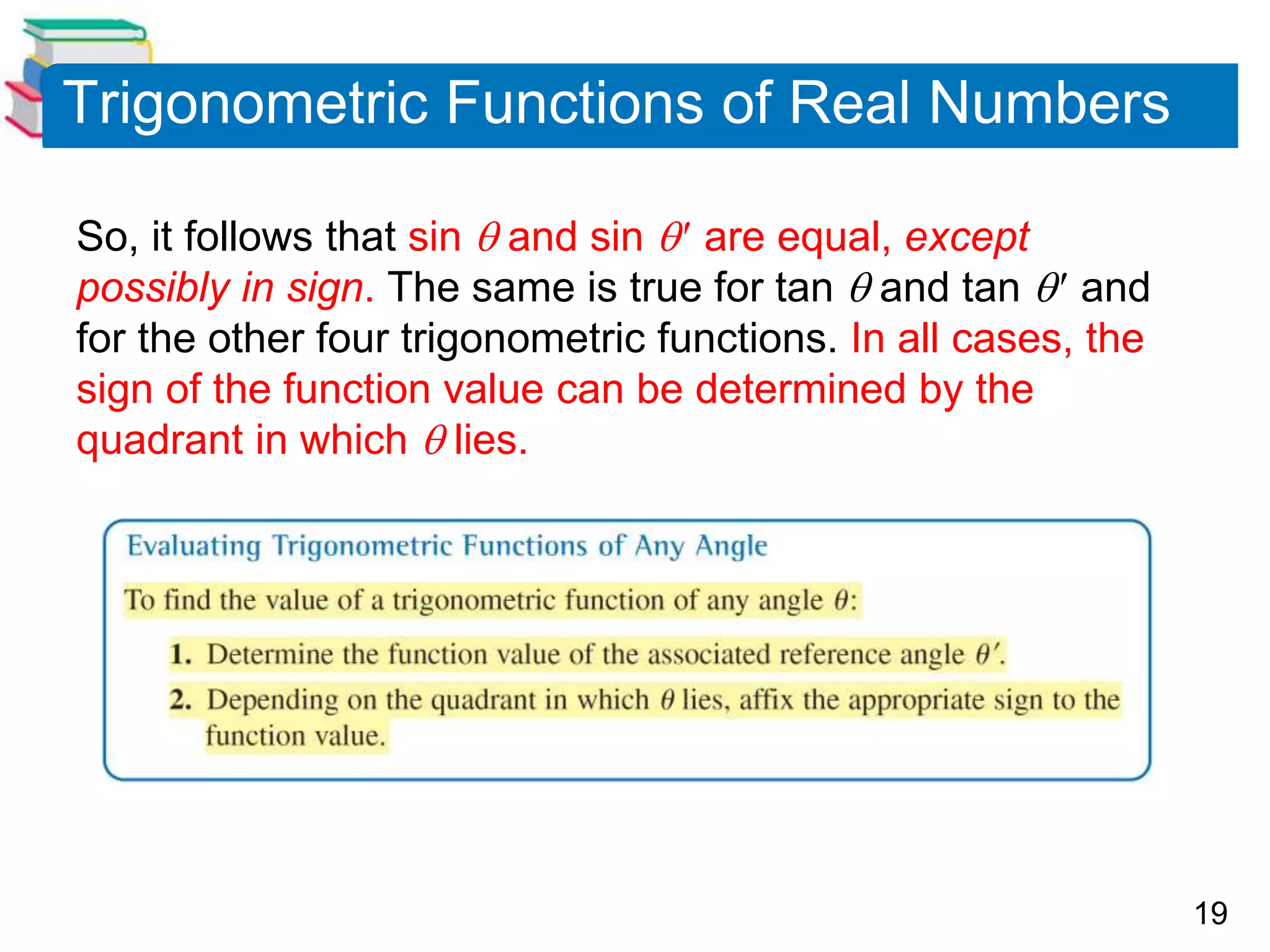 19
Trigonometric Functions of Real Numbers
So, it follows that sin  and sin  are equal, except
possibly in sign. The same is true for tan  and tan  and
for the other four trigonometric functions. In all cases, the
sign of the function value can be determined by the
quadrant in which  lies.
 