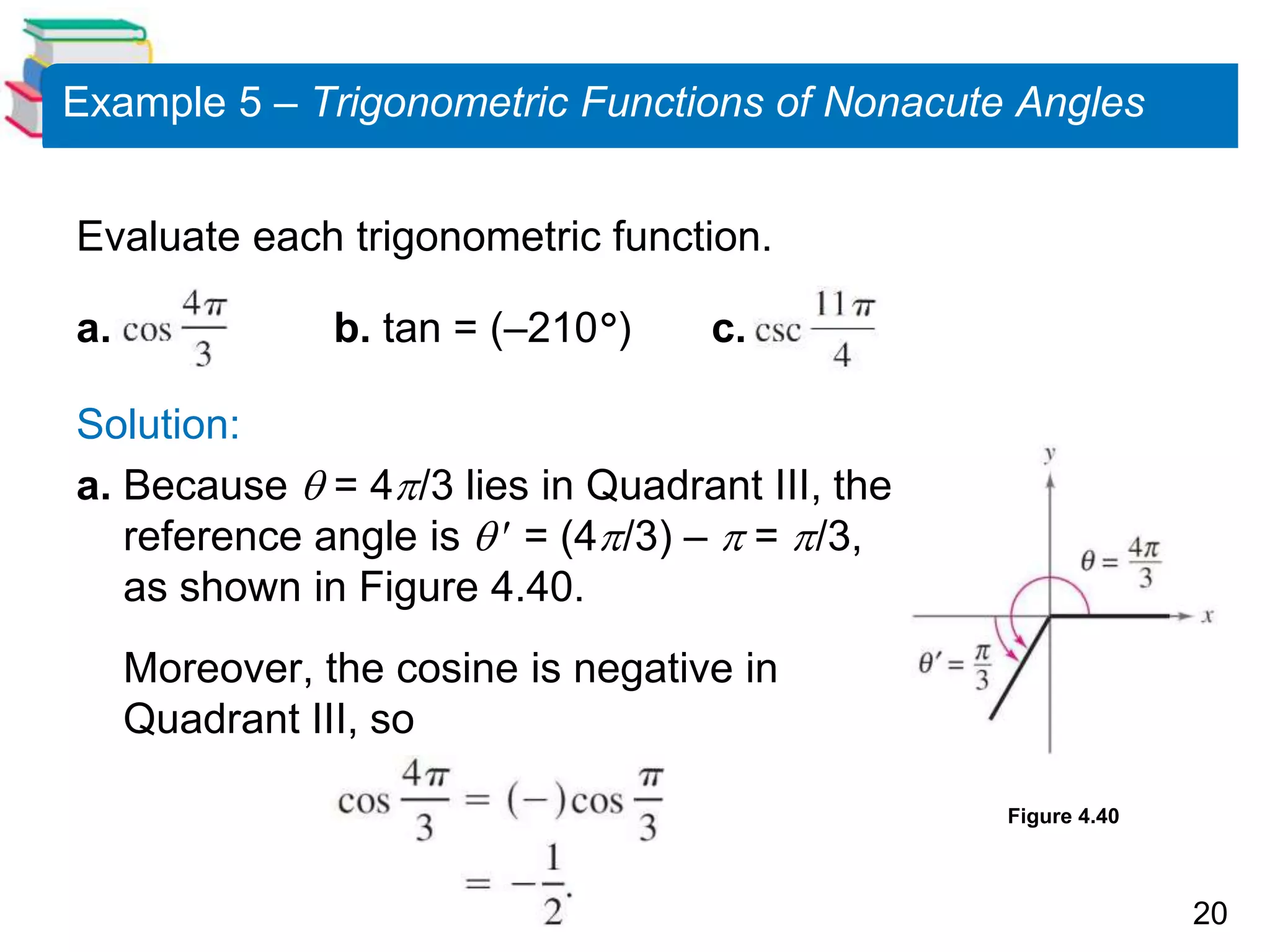 20
Example 5 – Trigonometric Functions of Nonacute Angles
Evaluate each trigonometric function.
a. b. tan = (–210) c.
Solution:
a. Because  = 4/3 lies in Quadrant III, the
reference angle is   = (4/3) –  = /3,
as shown in Figure 4.40.
Moreover, the cosine is negative in
Quadrant III, so
Figure 4.40
 
