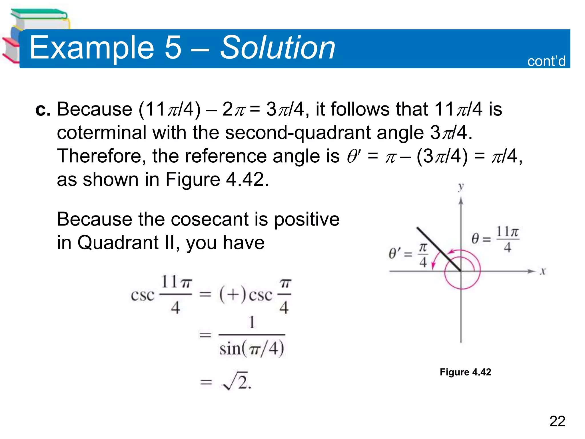 22
Example 5 – Solution
c. Because (11/4) – 2 = 3/4, it follows that 11/4 is
coterminal with the second-quadrant angle 3/4.
Therefore, the reference angle is  =  – (3/4) = /4,
as shown in Figure 4.42.
Because the cosecant is positive
in Quadrant II, you have
cont’d
Figure 4.42
 