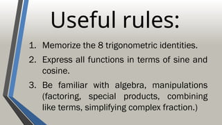 Useful rules:
1. Memorize the 8 trigonometric identities.
2. Express all functions in terms of sine and
cosine.
3. Be familiar with algebra, manipulations
(factoring, special products, combining
like terms, simplifying complex fraction.)
 