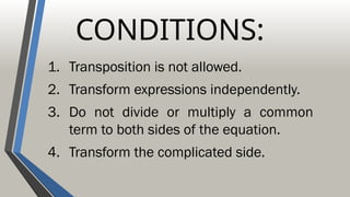 CONDITIONS:
1. Transposition is not allowed.
2. Transform expressions independently.
3. Do not divide or multiply a common
term to both sides of the equation.
4. Transform the complicated side.
 
