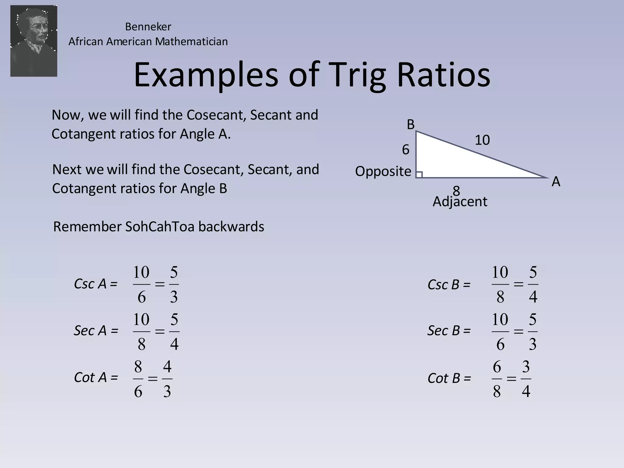 Examples of Trig Ratios 10 8 A B Now, we will find the Cosecant, Secant and Cotangent ratios for Angle A. Next we will find the Cosecant, Secant, and Cotangent ratios for Angle B Adjacent Opposite Remember SohCahToa backwards 6 Benneker African American Mathematician Csc B =  Sec B =  Cot B =  Csc A =  Sec A =  Cot A =  