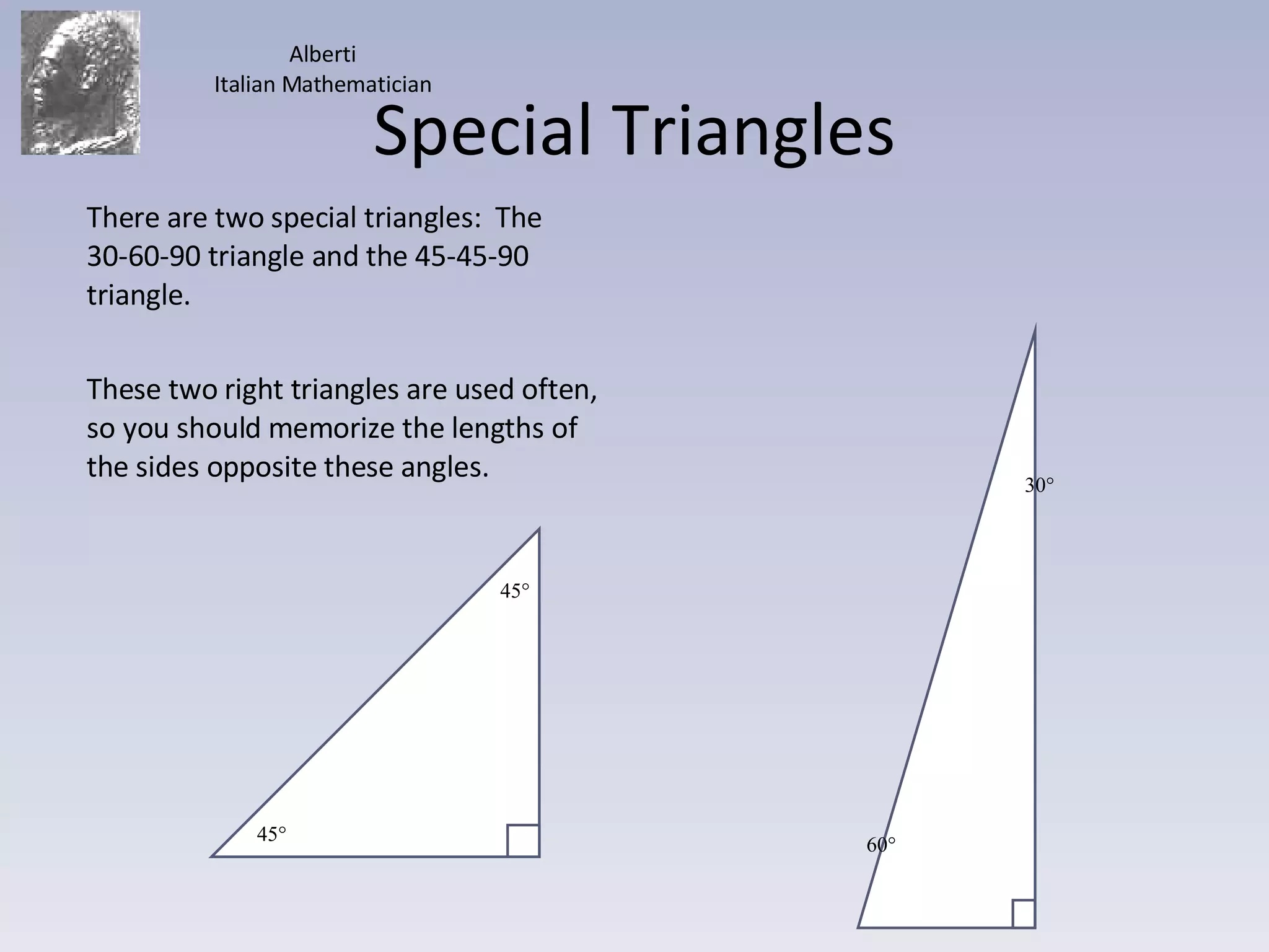 Special Triangles There are two special triangles:  The 30-60-90 triangle and the 45-45-90 triangle. These two right triangles are used often, so you should memorize the lengths of the sides opposite these angles. Alberti Italian Mathematician 