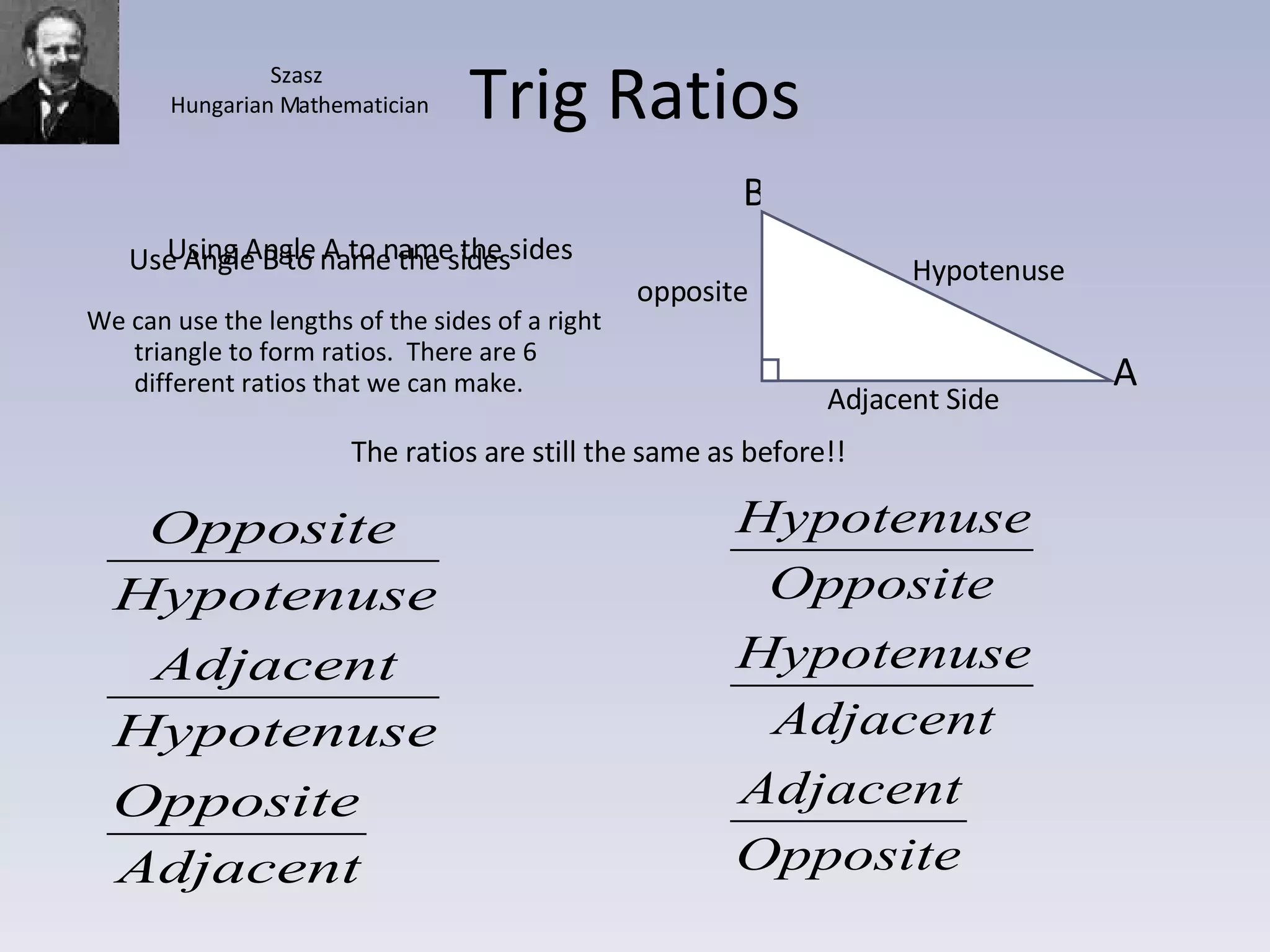 Trig Ratios We can use the lengths of the sides of a right triangle to form ratios.  There are 6 different ratios that we can make. Using Angle A to name the sides Use Angle B to name the sides The ratios are still the same as before!! A B Hypotenuse Adjacent Side opposite Szasz Hungarian Mathematician 