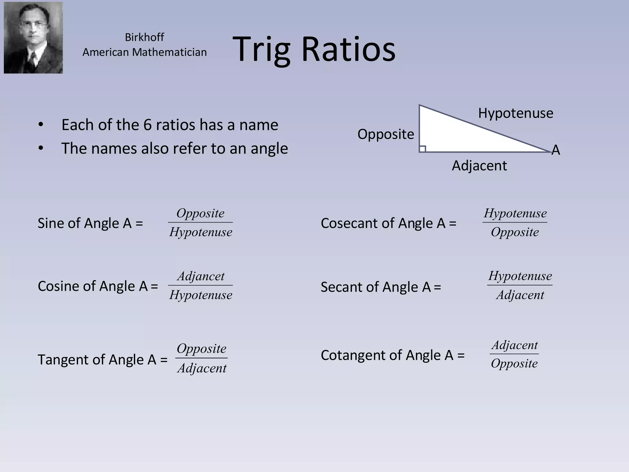 Trig Ratios Each of the 6 ratios has a name The names also refer to an angle Hypotenuse Adjacent Opposite A Birkhoff American Mathematician Sine of Angle A =  Cosine of Angle A =  Tangent of Angle A = Cosecant of Angle A =  Secant of Angle A =  Cotangent of Angle A =  