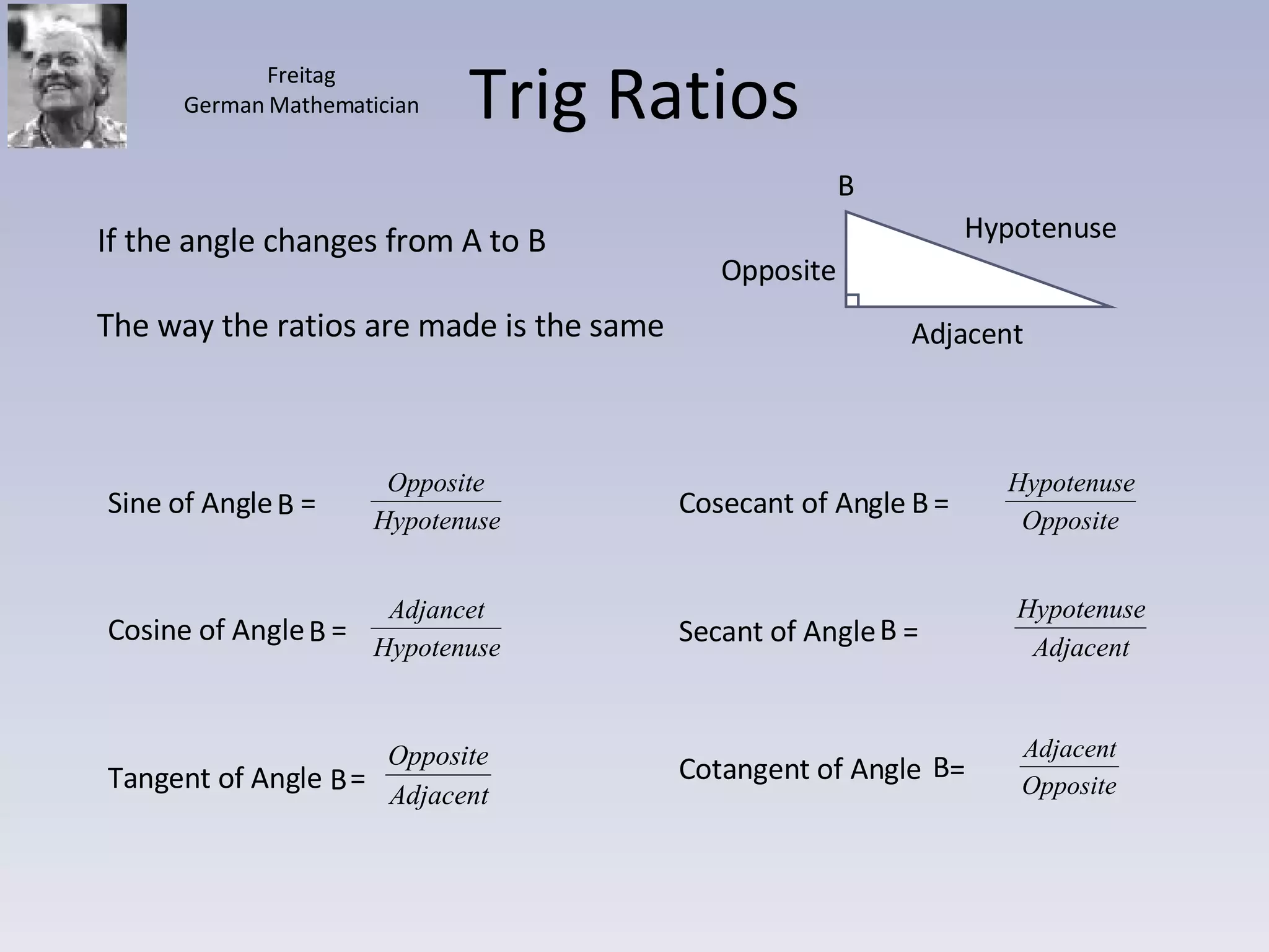Trig Ratios Hypotenuse Adjacent Opposite If the angle changes from A to B The way the ratios are made is the same B Freitag German Mathematician Sine of Angle  =  Cosine of Angle  =  Tangent of Angle  = Cosecant of Angle  =  Secant of Angle  =  Cotangent of Angle  =  B B  B B B B 