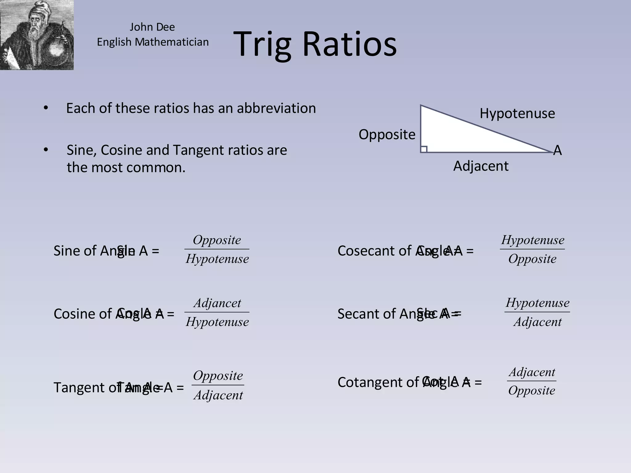Trig Ratios Sine, Cosine and Tangent ratios are the most common. Adjacent Opposite A Hypotenuse Each of these ratios has an abbreviation Sin A = Cos A = Tan A = Csc  A= Sec A = Cot  A = Sine of Angle A =  Cosine of Angle A =  Tangent of Angle A = Cosecant of Angle A =  Secant of Angle A =  Cotangent of Angle A =  John Dee English Mathematician 