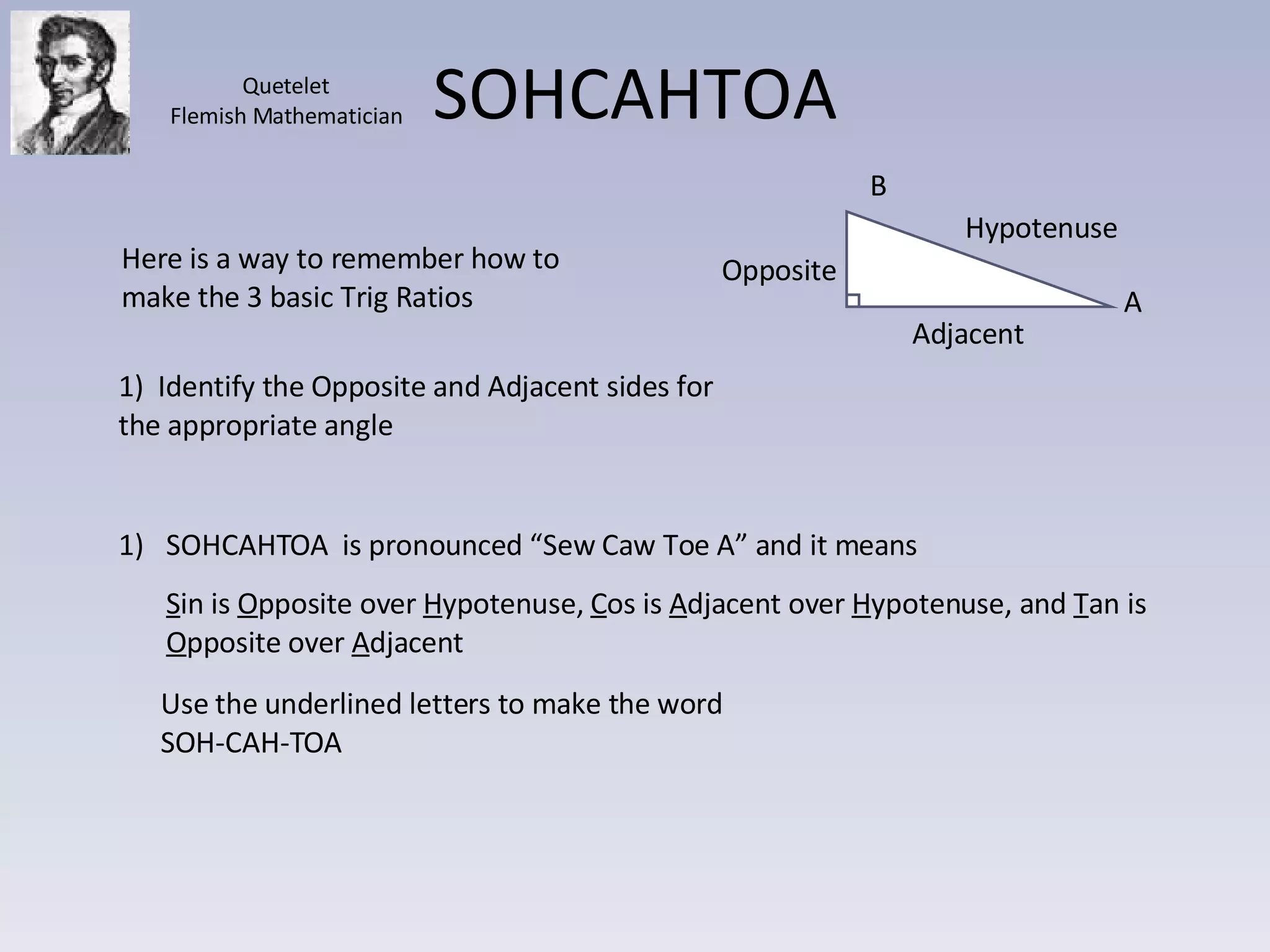 SOHCAHTOA Adjacent A B Opposite Hypotenuse Here is a way to remember how to make the 3 basic Trig Ratios 1)  Identify the Opposite and Adjacent sides for the appropriate angle SOHCAHTOA  is pronounced “Sew Caw Toe A” and it means S in is  O pposite over  H ypotenuse,  C os is  A djacent over  H ypotenuse, and  T an is  O pposite over  A djacent Use the underlined letters to make the word SOH-CAH-TOA Quetelet Flemish Mathematician 