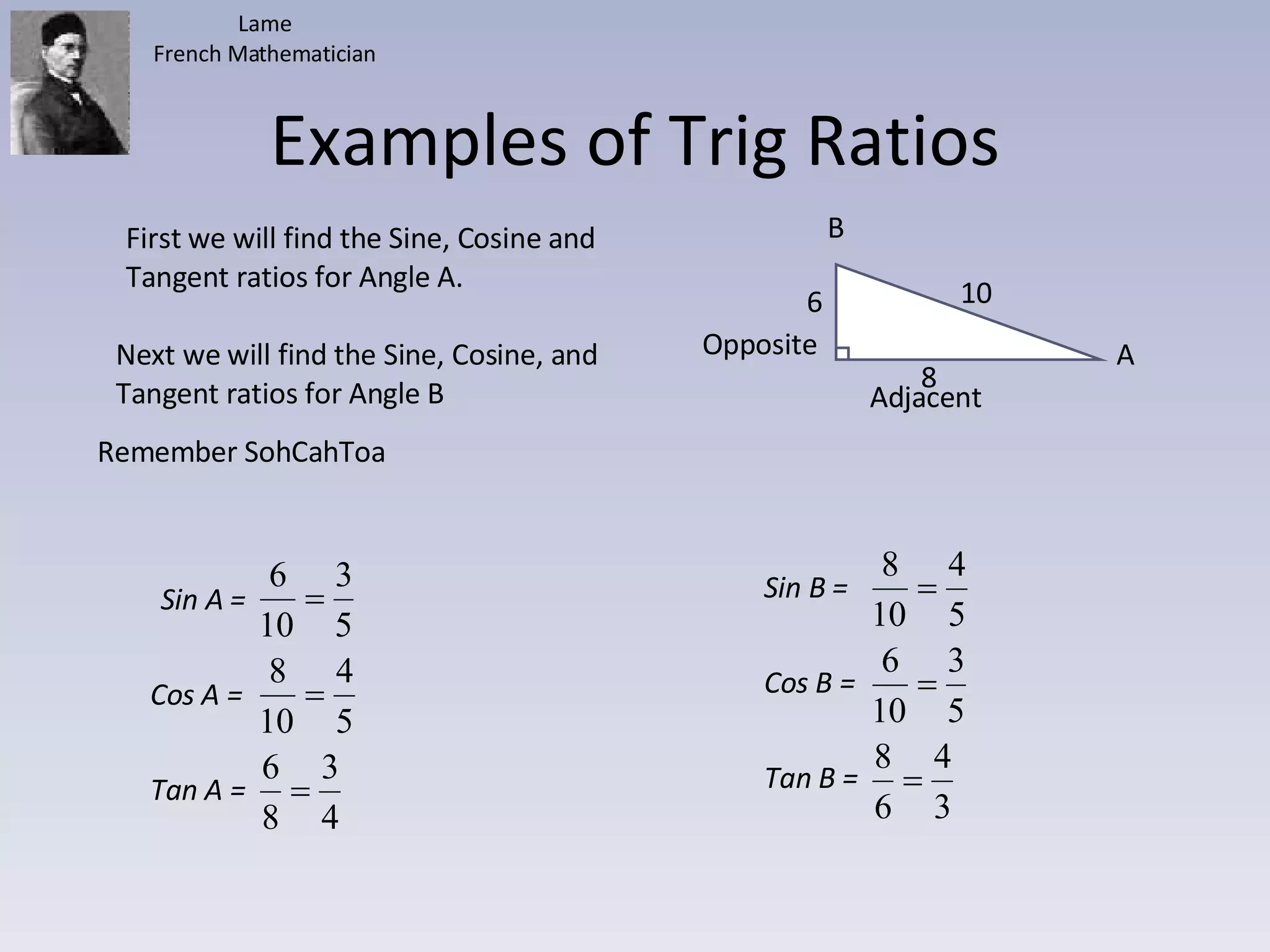 Examples of Trig Ratios 6 10 8 A B First we will find the Sine, Cosine and Tangent ratios for Angle A. Next we will find the Sine, Cosine, and Tangent ratios for Angle B Adjacent Opposite Remember SohCahToa Lame French Mathematician Sin A =  Cos A =  Tan A =  Sin B =  Cos B =  Tan B =  