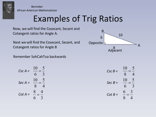 Examples of Trig Ratios 10 8 A B Now, we will find the Cosecant, Secant and Cotangent ratios for Angle A. Next we will find the Cosecant, Secant, and Cotangent ratios for Angle B Adjacent Opposite Remember SohCahToa backwards 6 Benneker African American Mathematician Csc B =  Sec B =  Cot B =  Csc A =  Sec A =  Cot A =  