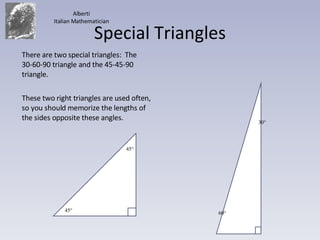 Special Triangles There are two special triangles:  The 30-60-90 triangle and the 45-45-90 triangle. These two right triangles are used often, so you should memorize the lengths of the sides opposite these angles. Alberti Italian Mathematician 