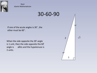 30-60-90 If one of the acute angles is 30  ̊, the other must be 60  ̊. When the side opposite the 30 ̊ angle is 1 unit, then the side opposite the 60 ̊ angle is  units and the hypotenuse is 2 units.  1 2 Nasir Islamic Mathematician 