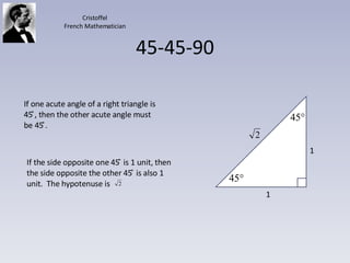 45-45-90 If one acute angle of a right triangle is 45 ̊, then the other acute angle must be 45 ̊̊. 1 1 Cristoffel French Mathematician If the side opposite one 45 ̊ is 1 unit, then the side opposite the other 45 ̊ is also 1 unit.  The hypotenuse is  