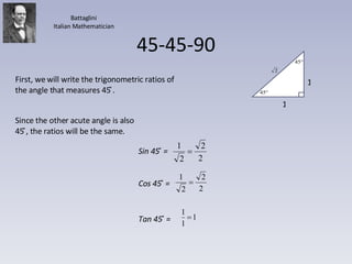 45-45-90 First, we will write the trigonometric ratios of the angle that measures 45 ̊. Since the other acute angle is also 45 ̊, the ratios will be the same. Battaglini Italian Mathematician Sin 45 ̊ =  Cos 45 ̊ =  Tan 45 ̊ =  1 1 