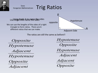 Trig Ratios We can use the lengths of the sides of a right triangle to form ratios.  There are 6 different ratios that we can make. Using Angle A to name the sides Use Angle B to name the sides The ratios are still the same as before!! A B Hypotenuse Adjacent Side opposite Szasz Hungarian Mathematician 