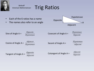 Trig Ratios Each of the 6 ratios has a name The names also refer to an angle Hypotenuse Adjacent Opposite A Birkhoff American Mathematician Sine of Angle A =  Cosine of Angle A =  Tangent of Angle A = Cosecant of Angle A =  Secant of Angle A =  Cotangent of Angle A =  