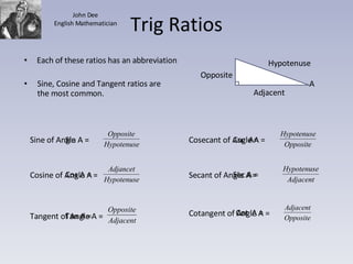 Trig Ratios Sine, Cosine and Tangent ratios are the most common. Adjacent Opposite A Hypotenuse Each of these ratios has an abbreviation Sin A = Cos A = Tan A = Csc  A= Sec A = Cot  A = Sine of Angle A =  Cosine of Angle A =  Tangent of Angle A = Cosecant of Angle A =  Secant of Angle A =  Cotangent of Angle A =  John Dee English Mathematician 