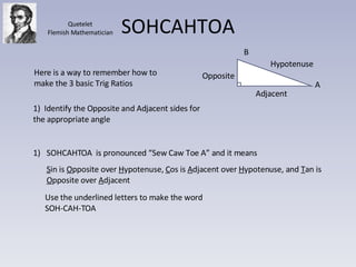SOHCAHTOA Adjacent A B Opposite Hypotenuse Here is a way to remember how to make the 3 basic Trig Ratios 1)  Identify the Opposite and Adjacent sides for the appropriate angle SOHCAHTOA  is pronounced “Sew Caw Toe A” and it means S in is  O pposite over  H ypotenuse,  C os is  A djacent over  H ypotenuse, and  T an is  O pposite over  A djacent Use the underlined letters to make the word SOH-CAH-TOA Quetelet Flemish Mathematician 