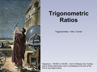 Trigonometric Ratios Trigonometry – Mrs. Turner Hipparcus – 190 BC to 120 BC – born in Nicaea (now Turkey) was a Greek astronomer who is considered to be one of the first to use trigonometry. 