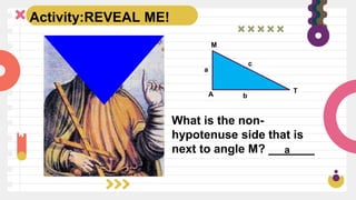 Activity:REVEAL ME!
What is the non-
hypotenuse side that is
next to angle M? _______
a
a
b
c
A
M
T
 