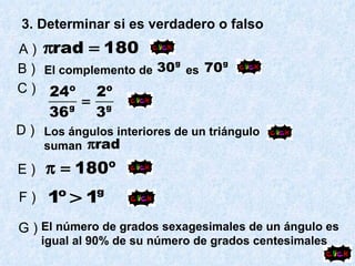 3. Determinar si es verdadero o falso A )   B ) El complemento de  es C ) D ) Los ángulos interiores de un triángulo suman E ) F ) G ) El número de grados sexagesimales de un ángulo es igual al 90% de su número de grados centesimales 