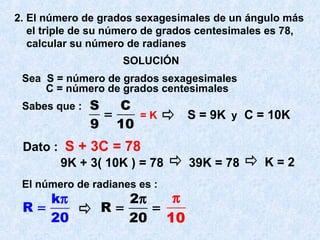 2. El número de grados sexagesimales de un ángulo más 
el triple de su número de grados centesimales es 78, 
calcular su número de radianes 
SOLUCIÓN 
Sea S = número de grados sexagesimales 
C = número de grados centesimales 
Sabes que : S C 
= = K y 
9 10 
Dato : S + 3C = 78 
S = 9K C = 10K 
9K + 3( 10K ) = 78 39K = 78 K = 2 
El número de radianes es : 
R k 
= p R 2 
20 
= p = 
20 
p 
10 
 