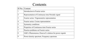 Contents
Sl No. Content
1 Introduction to Fourier series
2 Representation of Continuous time Periodic signal
3 Fourier series: Trigonometric representation
4 Fourier series: Cosine representation
5 Symmetry conditions
6 Properties of Continuous time Fourier series
7 Practice problems on Fourier series
8 Gibb’s Phenomenon, Parseval’s relation for power signals
9 Power density spectrum, Frequency spectrum.
3
 