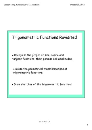 Lesson 5 Trig. functions 2013 (1).notebook

October 29, 2013

Trigonometric Functions Revisited

• Recognise the graphs of sine, cosine and
tangent functions, their periods and amplitudes.

• Revise the geometrical transformations of
trigonometric functions.

• Draw sketches of the trigonometric functions.

Ene 10­09:53 a.m.

1

 