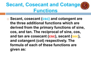 Secant, Cosecant and Cotangent
Functions
 Secant, cosecant (csc) and cotangent are
the three additional functions which are
derived from the primary functions of sine,
cos, and tan. The reciprocal of sine, cos,
and tan are cosecant (csc), secant (sec),
and cotangent (cot) respectively. The
formula of each of these functions are
given as:
 