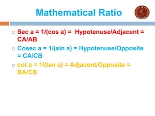 Mathematical Ratio
 Sec a = 1/(cos a) = Hypotenuse/Adjacent =
CA/AB
 Cosec a = 1/(sin a) = Hypotenuse/Opposite
= CA/CB
 cot a = 1/(tan a) = Adjacent/Opposite =
BA/CB
 