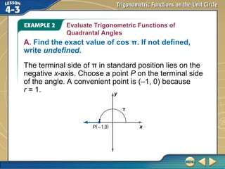 Evaluate Trigonometric Functions of
Quadrantal Angles
A. Find the exact value of cos π. If not defined,
write undefined.
The terminal side of π in standard position lies on the
negative x-axis. Choose a point P on the terminal side
of the angle. A convenient point is (–1, 0) because
r = 1.
 