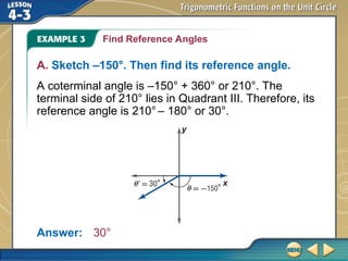 Find Reference Angles
A. Sketch –150°. Then find its reference angle.
A coterminal angle is –150° + 360° or 210°. The
terminal side of 210° lies in Quadrant III. Therefore, its
reference angle is 210° – 180° or 30°.
Answer: 30°
 