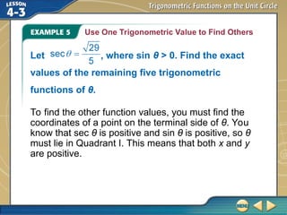 Use One Trigonometric Value to Find Others
To find the other function values, you must find the
coordinates of a point on the terminal side of θ. You
know that sec θ is positive and sin θ is positive, so θ
must lie in Quadrant I. This means that both x and y
are positive.
Let , where sin θ > 0. Find the exact
values of the remaining five trigonometric
functions of θ.
 
