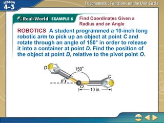 ROBOTICS A student programmed a 10-inch long
robotic arm to pick up an object at point C and
rotate through an angle of 150° in order to release
it into a container at point D. Find the position of
the object at point D, relative to the pivot point O.
Find Coordinates Given a
Radius and an Angle
 