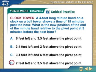 CLOCK TOWER A 4-foot long minute hand on a
clock on a bell tower shows a time of 15 minutes
past the hour. What is the new position of the end
of the minute hand relative to the pivot point at 5
minutes before the next hour?
A. 6 feet left and 3.5 feet above the pivot point
B. 3.4 feet left and 2 feet above the pivot point
C. 3.4 feet left and 6 feet above the pivot point
D. 2 feet left and 3.5 feet above the pivot point
 