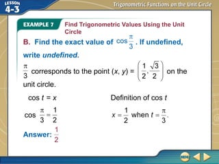 Find Trigonometric Values Using the Unit
Circle
Answer:
cos t = x Definition of cos t
cos
corresponds to the point (x, y) = on the
unit circle.
B. Find the exact value of . If undefined,
write undefined.
 