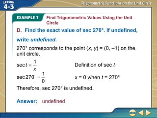 Find Trigonometric Values Using the Unit
Circle
D. Find the exact value of sec 270°. If undefined,
write undefined.
270° corresponds to the point (x, y) = (0, –1) on the
unit circle.
Therefore, sec 270° is undefined.
Answer: undefined
Definition of sec t
x = 0 when t = 270°
 