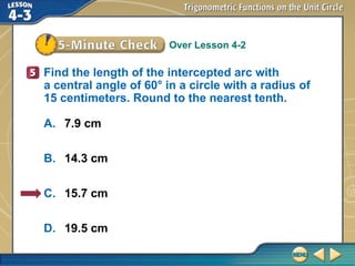 Over Lesson 4-2
Find the length of the intercepted arc with
a central angle of 60° in a circle with a radius of
15 centimeters. Round to the nearest tenth.
A. 7.9 cm
B. 14.3 cm
C. 15.7 cm
D. 19.5 cm
 