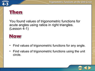You found values of trigonometric functions for
acute angles using ratios in right triangles.
(Lesson 4-1)
• Find values of trigonometric functions for any angle.
• Find values of trigonometric functions using the unit
circle.
 