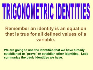 TRIGONOMETRIC IDENTITIES Remember an identity is an equation that is true for all defined values of a variable. We are going to use the identities that we have already established to &quot;prove&quot; or establish other identities.  Let's summarize the basic identities we have. 