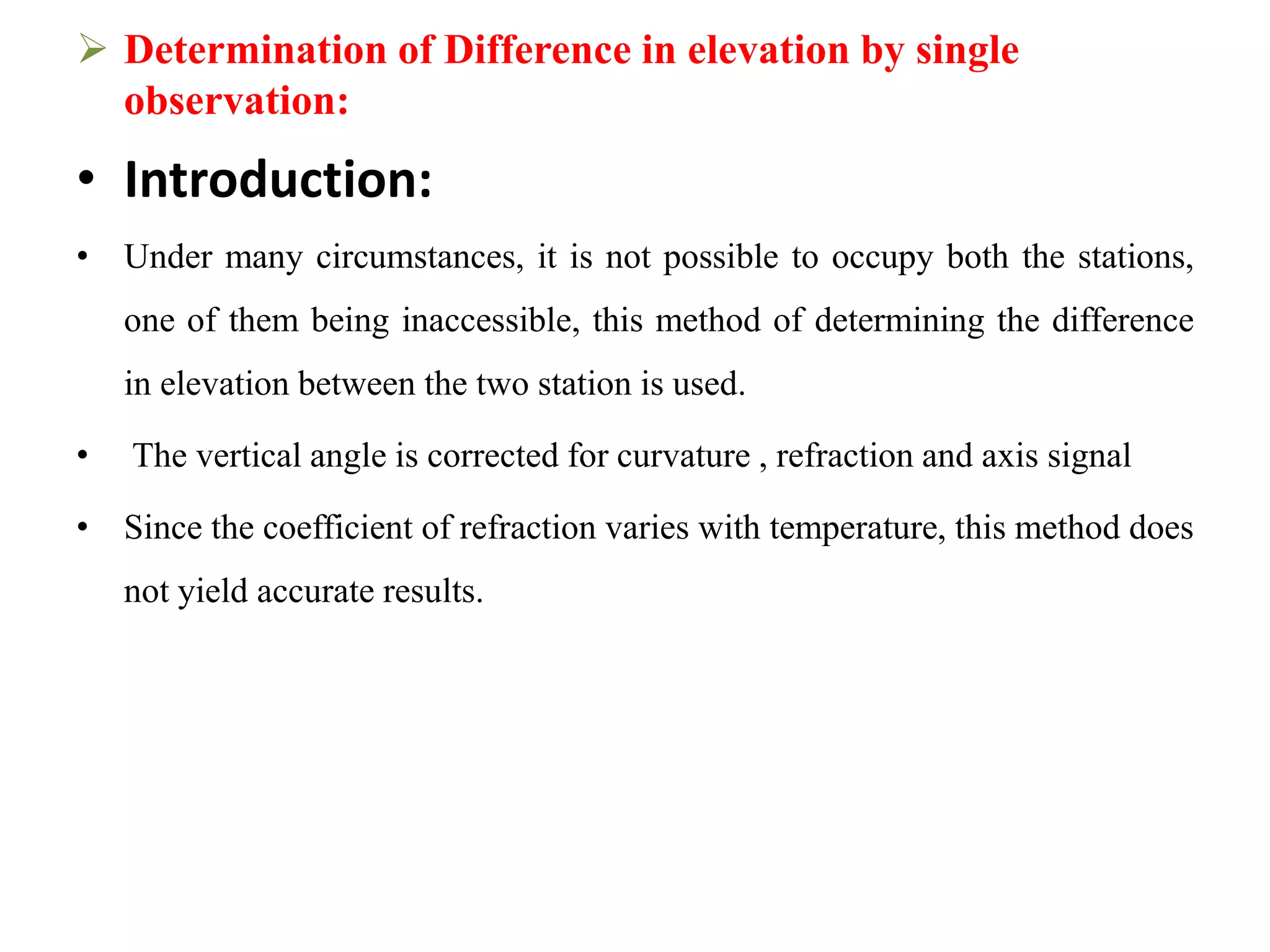  Determination of Difference in elevation by single
observation:
• Introduction:
• Under many circumstances, it is not possible to occupy both the stations,
one of them being inaccessible, this method of determining the difference
in elevation between the two station is used.
• The vertical angle is corrected for curvature , refraction and axis signal
• Since the coefficient of refraction varies with temperature, this method does
not yield accurate results.
 