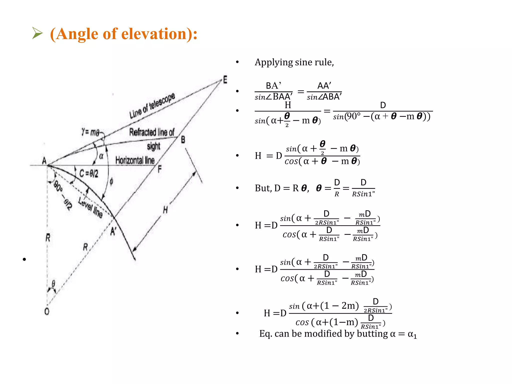  (Angle of elevation):
• Applying sine rule,
•
BA’
𝑠𝑖𝑛∠BAA’
=
AA’
𝑠𝑖𝑛∠ABA’
•
H
𝑠𝑖𝑛(α+ᆈ
2
− m ᆈ)
=
D
𝑠𝑖𝑛(90° −(α + ᆈ −m ᆈ))
• H = D
𝑠𝑖𝑛(α + ᆈ
2
− m ᆈ)
𝐶𝑂𝑆(α + ᆈ − m ᆈ)
• But, D = R ᆈ, ᆈ =
D
𝑅
=
D
𝑅𝑆𝑖𝑛1"
• H =D
𝑠𝑖𝑛(α + D
2𝑅𝑆𝑖𝑛1"
− 𝑚D
𝑅𝑆𝑖𝑛1"
)
𝐶𝑂𝑆(α + D
𝑅𝑆𝑖𝑛1"
− 𝑚D
𝑅𝑆𝑖𝑛1"
)
• H =D
𝑠𝑖𝑛(α + D
2𝑅𝑆𝑖𝑛1"
− 𝑚D
𝑅𝑆𝑖𝑛1"
)
𝐶𝑂𝑆(α + D
𝑅𝑆𝑖𝑛1"
− 𝑚D
𝑅𝑆𝑖𝑛1"
)
• H =D
𝑠𝑖𝑛 (α+(1 − 2m) D
2𝑅𝑆𝑖𝑛1"
)
𝐶𝑂𝑆 (α+(1−m) D
𝑅𝑆𝑖𝑛1"
)
• Eq. can be modified by butting α = α1
• Fig.3.1
 