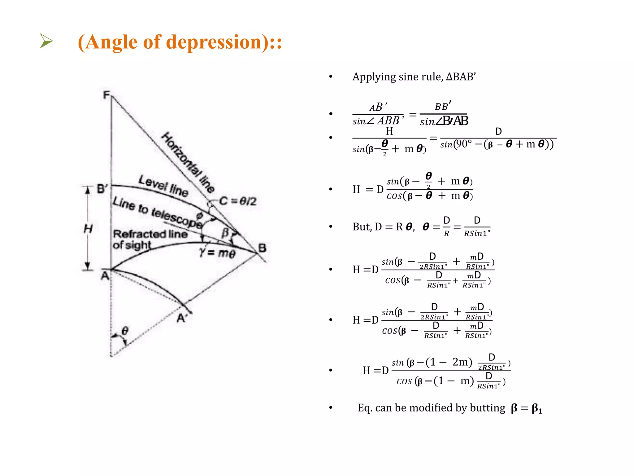  (Angle of depression)::
• Applying sine rule, ΔBAB’
•
𝐴B’
𝑠𝑖𝑛∠ ABB’
=
𝐵𝐵’
𝑠𝑖𝑛∠B′AB
•
H
𝑠𝑖𝑛(𝛃−ᆈ
2
+ m ᆈ)
=
D
𝑠𝑖𝑛(90° −( 𝛃 − ᆈ + m ᆈ))
• H = D
𝑠𝑖𝑛( 𝛃 − ᆈ
2
+ m ᆈ)
𝐶𝑂𝑆( 𝛃 − ᆈ + m ᆈ)
• But, D = R ᆈ, ᆈ =
D
𝑅
=
D
𝑅𝑆𝑖𝑛1"
• H =D
𝑠𝑖𝑛(𝛃 − D
2𝑅𝑆𝑖𝑛1"
+ 𝑚D
𝑅𝑆𝑖𝑛1"
)
𝐶𝑂𝑆(𝛃 − D
𝑅𝑆𝑖𝑛1"
+
𝑚D
𝑅𝑆𝑖𝑛1"
)
• H =D
𝑠𝑖𝑛(𝛃 − D
2𝑅𝑆𝑖𝑛1"
+ 𝑚D
𝑅𝑆𝑖𝑛1"
)
𝐶𝑂𝑆(𝛃 − D
𝑅𝑆𝑖𝑛1"
+ 𝑚D
𝑅𝑆𝑖𝑛1"
)
• H =D
𝑠𝑖𝑛 (𝛃 −(1 − 2m) D
2𝑅𝑆𝑖𝑛1"
)
𝐶𝑂𝑆 (𝛃 −(1 − m) D
𝑅𝑆𝑖𝑛1"
)
• Eq. can be modified by butting 𝛃 = 𝛃1
Fig:3.2
 