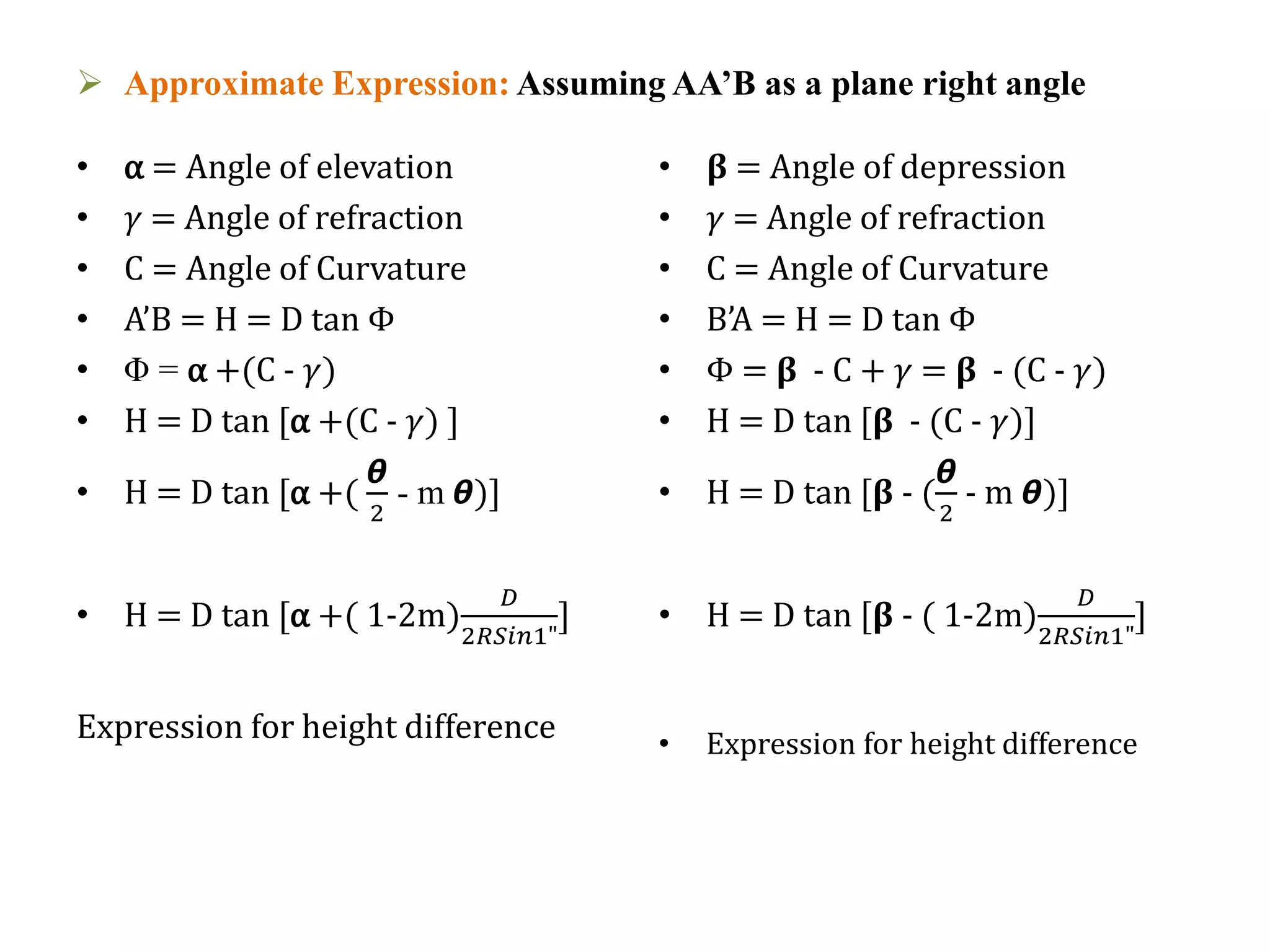  Approximate Expression: Assuming AA’B as a plane right angle
• α = Angle of elevation
• 𝛾 = Angle of refraction
• C = Angle of Curvature
• A’B = H = D tan Φ
• Φ = α +(C - 𝛾)
• H = D tan [α +(C - 𝛾) ]
• H = D tan [α +(
ᆈ
2
- m ᆈ)]
• H = D tan [α +( 1-2m)
𝐷
2𝑅𝑆𝑖𝑛1"
]
Expression for height difference
• 𝛃 = Angle of depression
• 𝛾 = Angle of refraction
• C = Angle of Curvature
• B’A = H = D tan Φ
• Φ = 𝛃 - C + 𝛾 = 𝛃 - (C - 𝛾)
• H = D tan [𝛃 - (C - 𝛾)]
• H = D tan [𝛃 - (
ᆈ
2
- m ᆈ)]
• H = D tan [𝛃 - ( 1-2m)
𝐷
2𝑅𝑆𝑖𝑛1"
]
• Expression for height difference
 