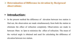  Determination of Difference in elevation by Reciprocal
observations:
• Introduction:
• In the present method the difference of elevation between two station is
find out, the observation are made simultaneously from both the station to
eliminate the effect of refraction completely. Observations are made in
between 10am to 3pm to minimize the effect of refraction. The mean of
the vertical angle is obtained and used for calculating the difference of
elevation between two station.
 