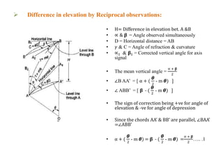  Difference in elevation by Reciprocal observations:
• H= Difference in elevation bet. A &B
• ∝ & 𝛃 = Angle observed simultaneously
• D = Horizontal distance = AB
• 𝛾 & C = Angle of refraction & curvature
• ∝1 & 𝛃1 = Corrected vertical angle for axis
signal
• The mean vertical angle =
∝ + 𝛃
2
• ∠B AA’ = [ α + (
ᆈ
2
- m ᆈ) ]
• ∠ ABB’ = [ 𝛃 - (
ᆈ
2
- m ᆈ) ]
• The sign of correction being +ve for angle of
elevation & -ve for angle of depression
• Since the chords AA’ & BB’ are parallel, ∠BAA’
=∠ABB’
• α + (
ᆈ
2
- m ᆈ) = 𝛃 - (
ᆈ
2
- m ᆈ) =
∝ + 𝛃
2
….. .1
Fig.3.1
 